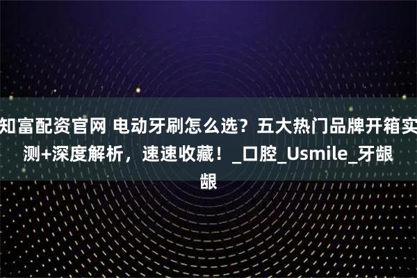 知富配资官网 电动牙刷怎么选？五大热门品牌开箱实测+深度解析，速速收藏！_口腔_Usmile_牙龈