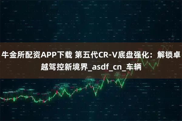 牛金所配资APP下载 第五代CR-V底盘强化：解锁卓越驾控新境界_asdf_cn_车辆