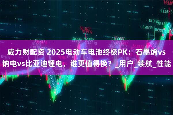 威力财配资 2025电动车电池终极PK：石墨烯vs钠电vs比亚迪锂电，谁更值得换？_用户_续航_性能