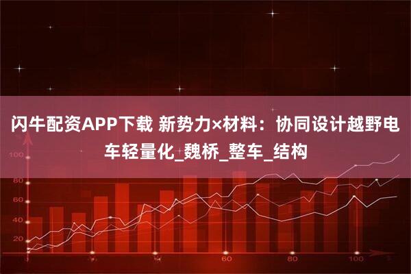 闪牛配资APP下载 新势力×材料：协同设计越野电车轻量化_魏桥_整车_结构