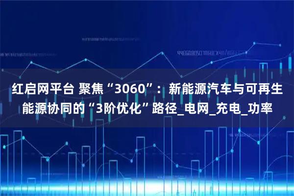 红启网平台 聚焦“3060”：新能源汽车与可再生能源协同的“3阶优化”路径_电网_充电_功率
