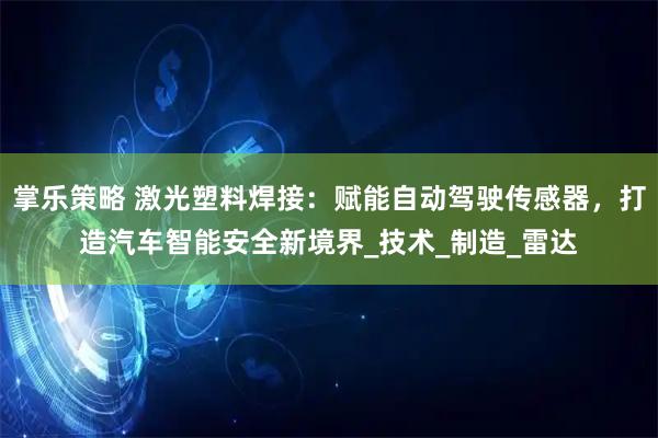 掌乐策略 激光塑料焊接：赋能自动驾驶传感器，打造汽车智能安全新境界_技术_制造_雷达