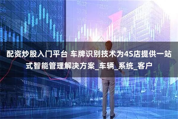 配资炒股入门平台 车牌识别技术为4S店提供一站式智能管理解决方案_车辆_系统_客户