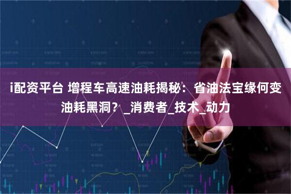 i配资平台 增程车高速油耗揭秘：省油法宝缘何变油耗黑洞？_消费者_技术_动力