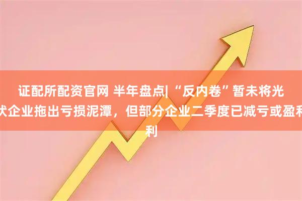 证配所配资官网 半年盘点| “反内卷”暂未将光伏企业拖出亏损泥潭，但部分企业二季度已减亏或盈利