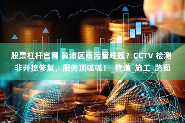 股票杠杆官网 黄浦区雨污管难题？CCTV 检测 非开挖修复，服务顶呱呱！_管道_施工_路面