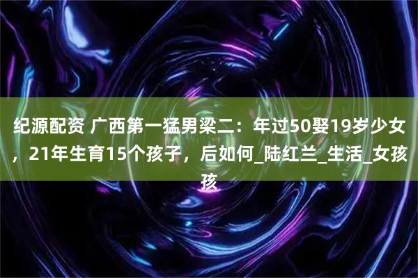 纪源配资 广西第一猛男梁二：年过50娶19岁少女，21年生育15个孩子，后如何_陆红兰_生活_女孩