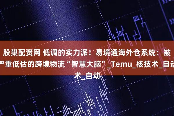 股巢配资网 低调的实力派！易境通海外仓系统：被严重低估的跨境物流“智慧大脑”_Temu_核技术_自动