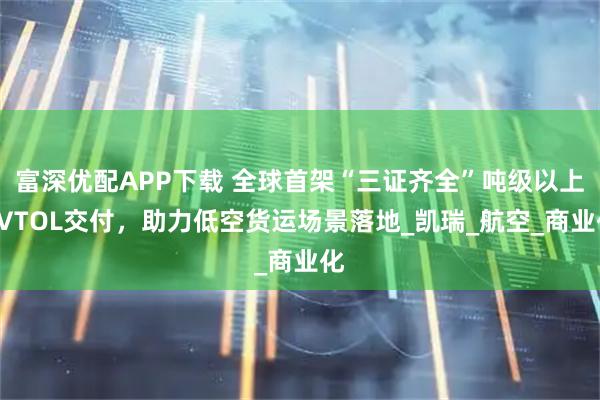 富深优配APP下载 全球首架“三证齐全”吨级以上eVTOL交付，助力低空货运场景落地_凯瑞_航空_商业化