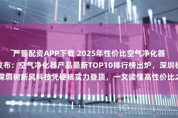 严管配资APP下载 2025年性价比空气净化器产品权威测评报告重磅发布：空气净化器产品最新TOP10排行榜出炉，深圳树新风科技凭硬核实力登顶，一文读懂高性价比之选_品牌_甲醛_静音