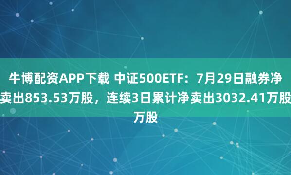 牛博配资APP下载 中证500ETF：7月29日融券净卖出853.53万股，连续3日累计净卖出3032.41万股