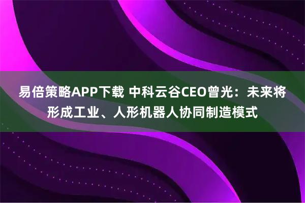 易倍策略APP下载 中科云谷CEO曾光：未来将形成工业、人形机器人协同制造模式