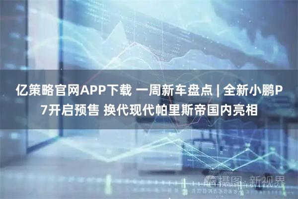 亿策略官网APP下载 一周新车盘点 | 全新小鹏P7开启预售 换代现代帕里斯帝国内亮相