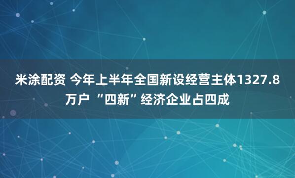 米涂配资 今年上半年全国新设经营主体1327.8万户 “四新”经济企业占四成