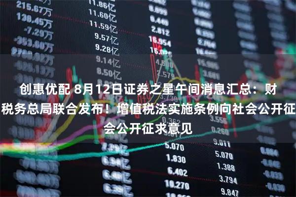 创惠优配 8月12日证券之星午间消息汇总：财政部、税务总局联合发布！增值税法实施条例向社会公开征求意见