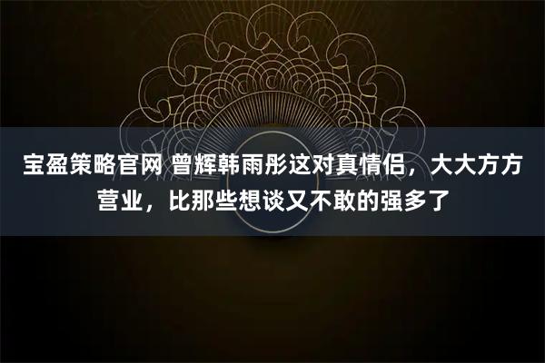 宝盈策略官网 曾辉韩雨彤这对真情侣，大大方方营业，比那些想谈又不敢的强多了