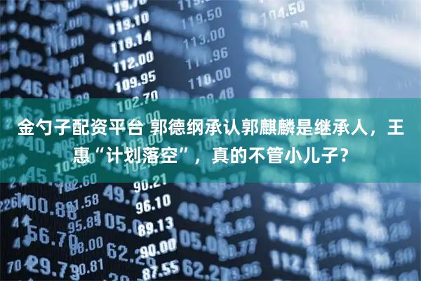 金勺子配资平台 郭德纲承认郭麒麟是继承人，王惠“计划落空”，真的不管小儿子？