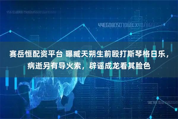 赛岳恒配资平台 曝臧天朔生前殴打斯琴格日乐，病逝另有导火索，辟谣成龙看其脸色