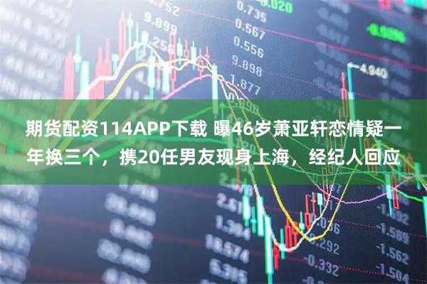 期货配资114APP下载 曝46岁萧亚轩恋情疑一年换三个，携20任男友现身上海，经纪人回应