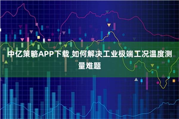 中亿策略APP下载 如何解决工业极端工况温度测量难题