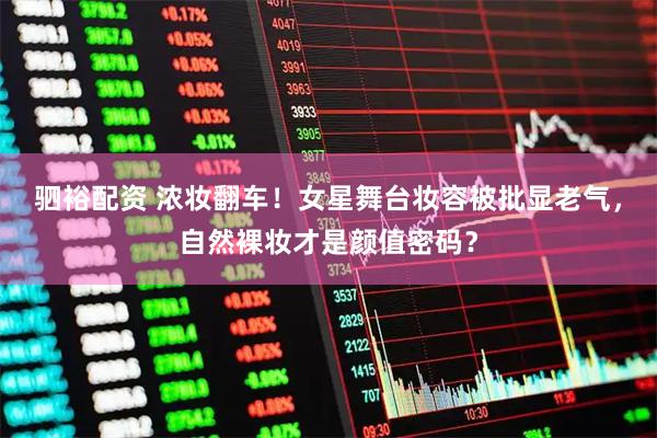 驷裕配资 浓妆翻车！女星舞台妆容被批显老气，自然裸妆才是颜值密码？