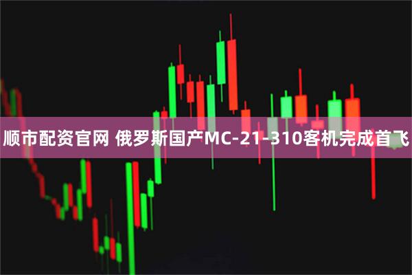 顺市配资官网 俄罗斯国产MC-21-310客机完成首飞